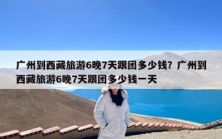 广州到西藏旅游6晚7天跟团多少钱？广州到西藏旅游6晚7天跟团多少钱一天
