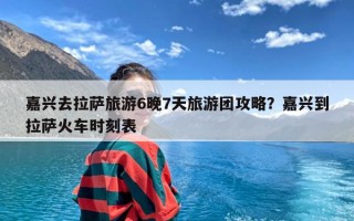 嘉兴去拉萨旅游6晚7天旅游团攻略？嘉兴到拉萨火车时刻表
