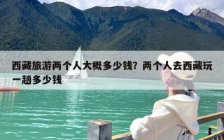 西藏旅游两个人大概多少钱？两个人去西藏玩一趟多少钱