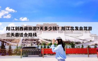 阳江到西藏旅游7天多少钱？阳江出发自驾游三天最适合路线