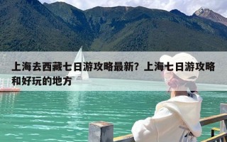 上海去西藏七日游攻略最新？上海七日游攻略和好玩的地方