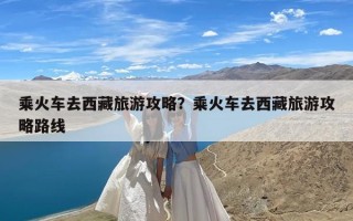 乘火车去西藏旅游攻略？乘火车去西藏旅游攻略路线