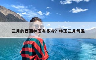 三月的西藏林芝有多冷？林芝三月气温