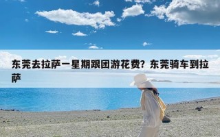 东莞去拉萨一星期跟团游花费？东莞骑车到拉萨