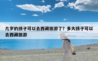 几岁的孩子可以去西藏旅游了？多大孩子可以去西藏旅游