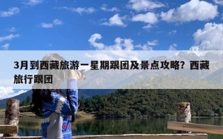 3月到西藏旅游一星期跟团及景点攻略？西藏旅行跟团