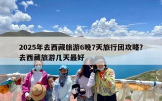 2025年去西藏旅游6晚7天旅行团攻略？去西藏旅游几天最好