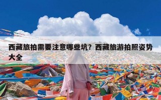 西藏旅拍需要注意哪些坑？西藏旅游拍照姿势大全