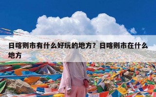 日喀则市有什么好玩的地方？日喀则市在什么地方