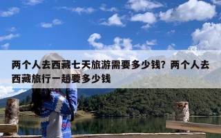 两个人去西藏七天旅游需要多少钱？两个人去西藏旅行一趟要多少钱