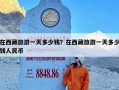 在西藏旅游一天多少钱？在西藏旅游一天多少钱人民币