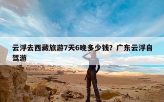云浮去西藏旅游7天6晚多少钱？广东云浮自驾游