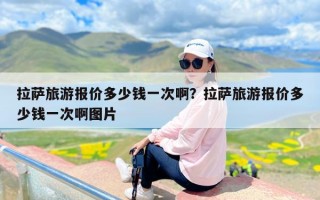 拉萨旅游报价多少钱一次啊？拉萨旅游报价多少钱一次啊图片