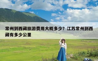 常州到西藏旅游费用大概多少？江苏常州到西藏有多少公里