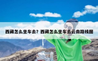 西藏怎么坐车去？西藏怎么坐车去云南路线图