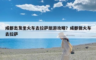 成都出发坐火车去拉萨旅游攻略？成都做火车去拉萨