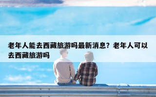 老年人能去西藏旅游吗最新消息？老年人可以去西藏旅游吗