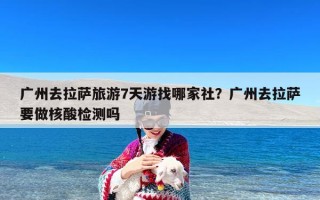 广州去拉萨旅游7天游找哪家社？广州去拉萨要做核酸检测吗