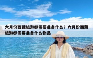 六月份西藏旅游都需要准备什么？六月份西藏旅游都需要准备什么物品