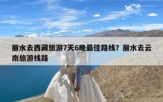 丽水去西藏旅游7天6晚最佳路线？丽水去云南旅游线路