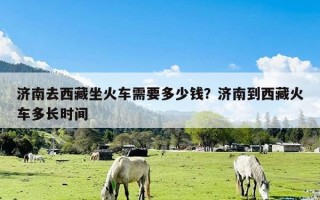 济南去西藏坐火车需要多少钱？济南到西藏火车多长时间