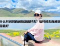 什么时间到西藏旅游最好去？啥时候去西藏旅游最好