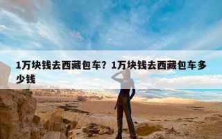 1万块钱去西藏包车？1万块钱去西藏包车多少钱