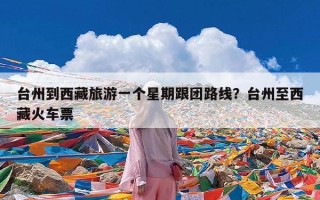 台州到西藏旅游一个星期跟团路线？台州至西藏火车票