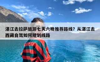 湛江去拉萨旅游七天六晚推荐路线？从湛江去西藏自驾如何规划线路