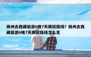 扬州去西藏旅游6晚7天跟团路线？扬州去西藏旅游6晚7天跟团路线怎么走