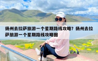 扬州去拉萨旅游一个星期路线攻略？扬州去拉萨旅游一个星期路线攻略图