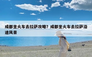 成都坐火车去拉萨攻略？成都坐火车去拉萨沿途风景