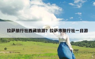 拉萨旅行社西藏旅游？拉萨市旅行社一日游