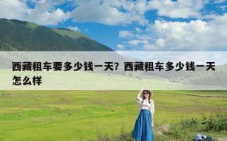 西藏租车要多少钱一天？西藏租车多少钱一天怎么样