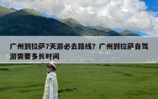 广州到拉萨7天游必去路线？广州到拉萨自驾游需要多长时间