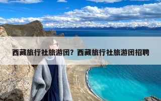 西藏旅行社旅游团？西藏旅行社旅游团招聘