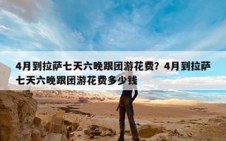 4月到拉萨七天六晚跟团游花费？4月到拉萨七天六晚跟团游花费多少钱