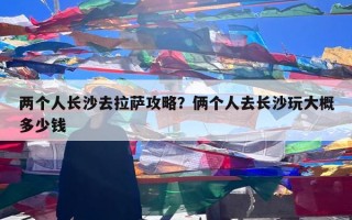 两个人长沙去拉萨攻略？俩个人去长沙玩大概多少钱