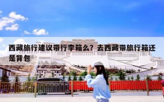 西藏旅行建议带行李箱么？去西藏带旅行箱还是背包