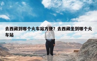 去西藏到哪个火车站方便？去西藏坐到哪个火车站