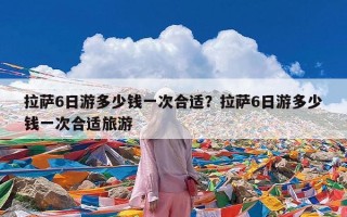 拉萨6日游多少钱一次合适？拉萨6日游多少钱一次合适旅游