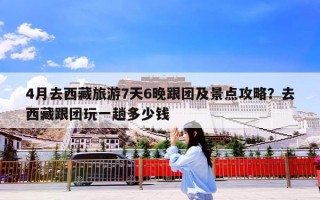 4月去西藏旅游7天6晚跟团及景点攻略？去西藏跟团玩一趟多少钱