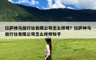 拉萨神马旅行社有限公司怎么样呀？拉萨神马旅行社有限公司怎么样呀知乎