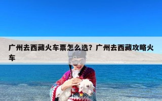 广州去西藏火车票怎么选？广州去西藏攻略火车