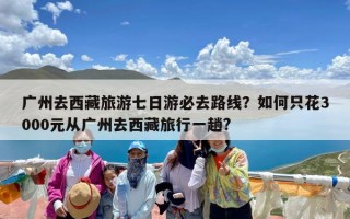广州去西藏旅游七日游必去路线？如何只花3000元从广州去西藏旅行一趟?