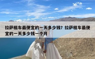 拉萨租车最便宜的一天多少钱？拉萨租车最便宜的一天多少钱一个月