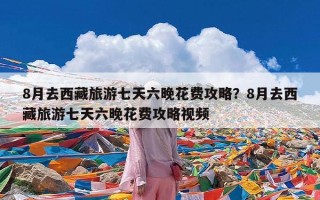 8月去西藏旅游七天六晚花费攻略？8月去西藏旅游七天六晚花费攻略视频