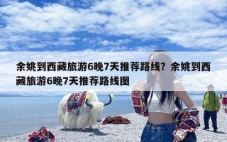 余姚到西藏旅游6晚7天推荐路线？余姚到西藏旅游6晚7天推荐路线图