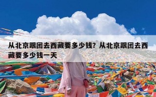 从北京跟团去西藏要多少钱？从北京跟团去西藏要多少钱一天