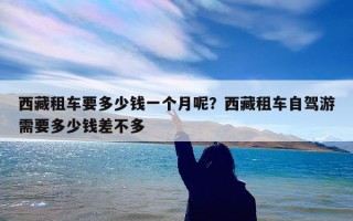 西藏租车要多少钱一个月呢？西藏租车自驾游需要多少钱差不多